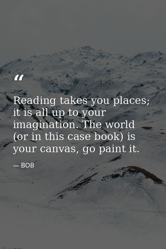 Reading takes you places; it is all up to your imagination. The world (or in this case book) is your canvas, go paint it — BOB