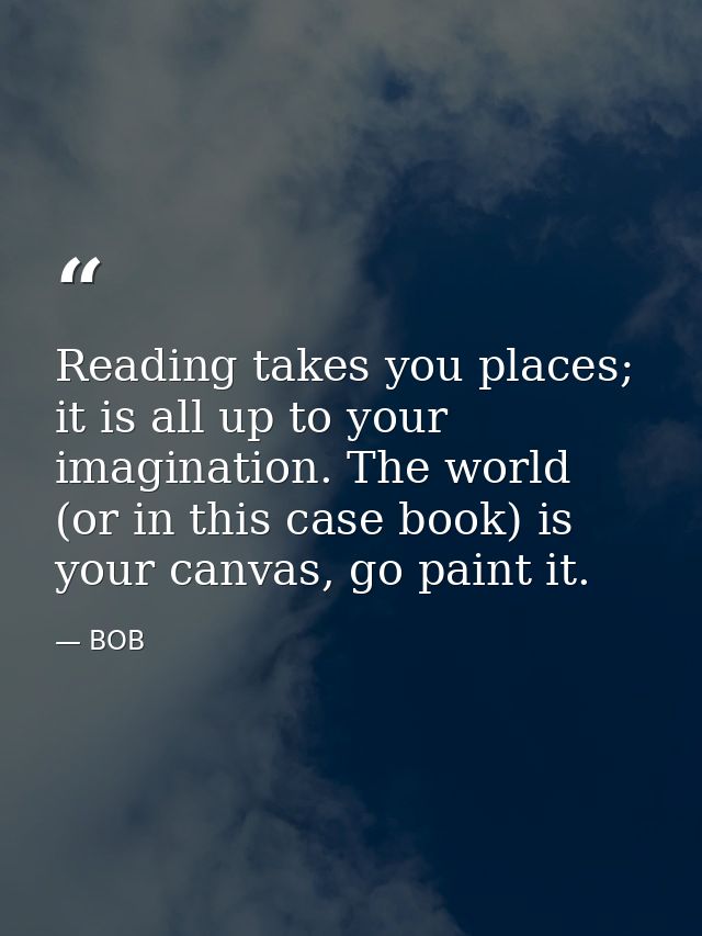 Reading takes you places; it is all up to your imagination. The world (or in this case book) is your canvas, go paint it — BOB