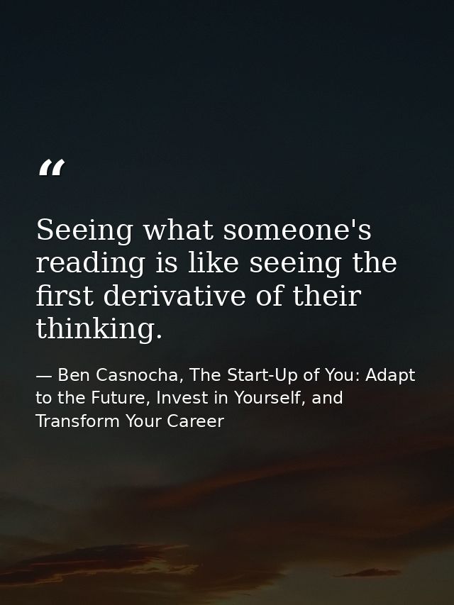 Seeing what someone's reading is like seeing the first derivative of their thinking. — Ben Casnocha, The Start-Up of You: Adapt to the Future, Invest in Yourself, and Transform Your Career
