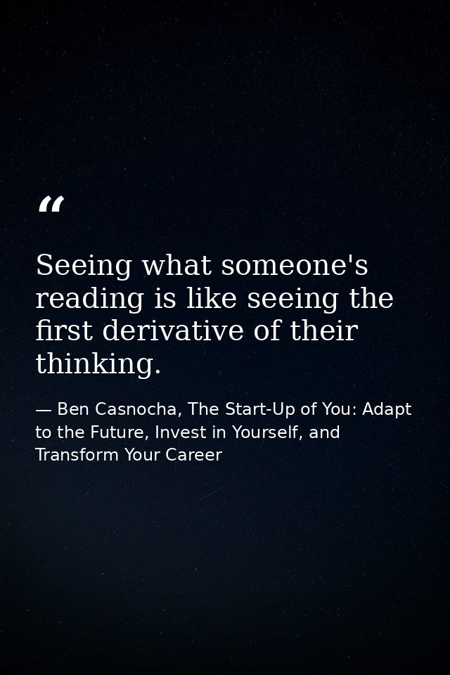 Seeing what someone's reading is like seeing the first derivative of their thinking. — Ben Casnocha, The Start-Up of You: Adapt to the Future, Invest in Yourself, and Transform Your Career