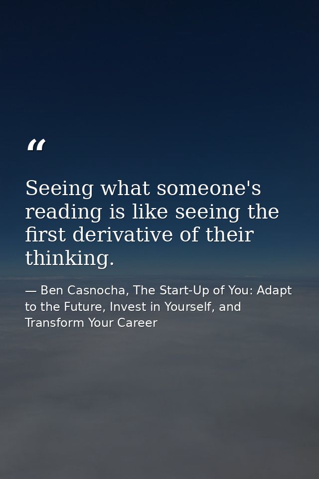 Seeing what someone's reading is like seeing the first derivative of their thinking. — Ben Casnocha, The Start-Up of You: Adapt to the Future, Invest in Yourself, and Transform Your Career
