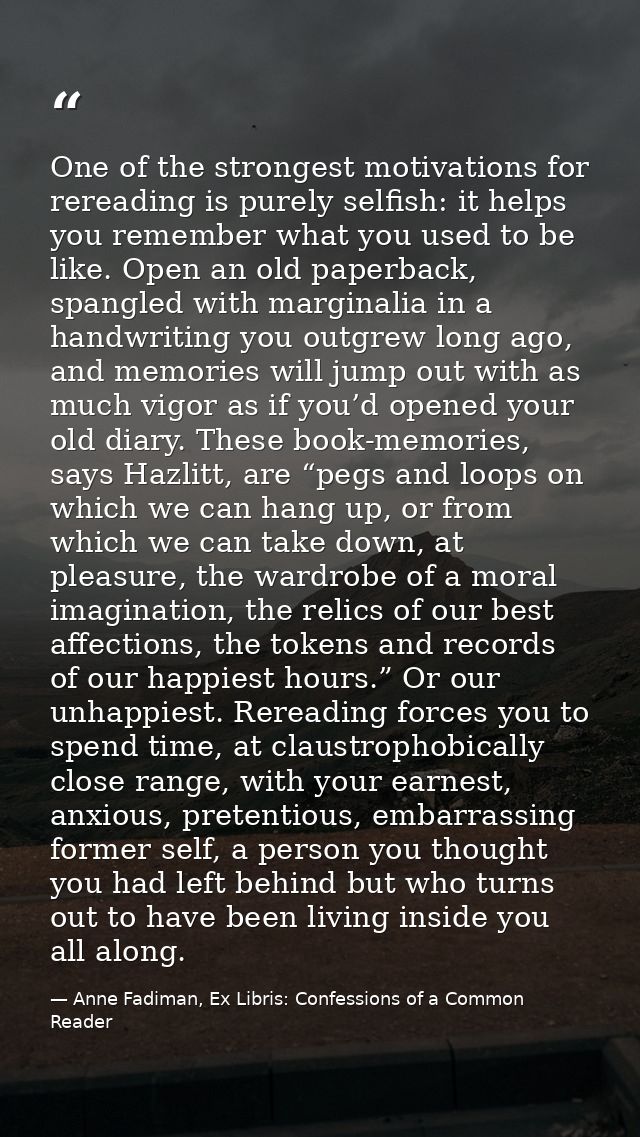 One of the strongest motivations for rereading is purely selfish: it helps you remember what you used to be like. Open a — Anne Fadiman, Ex Libris: Confessions of a Common Reader
