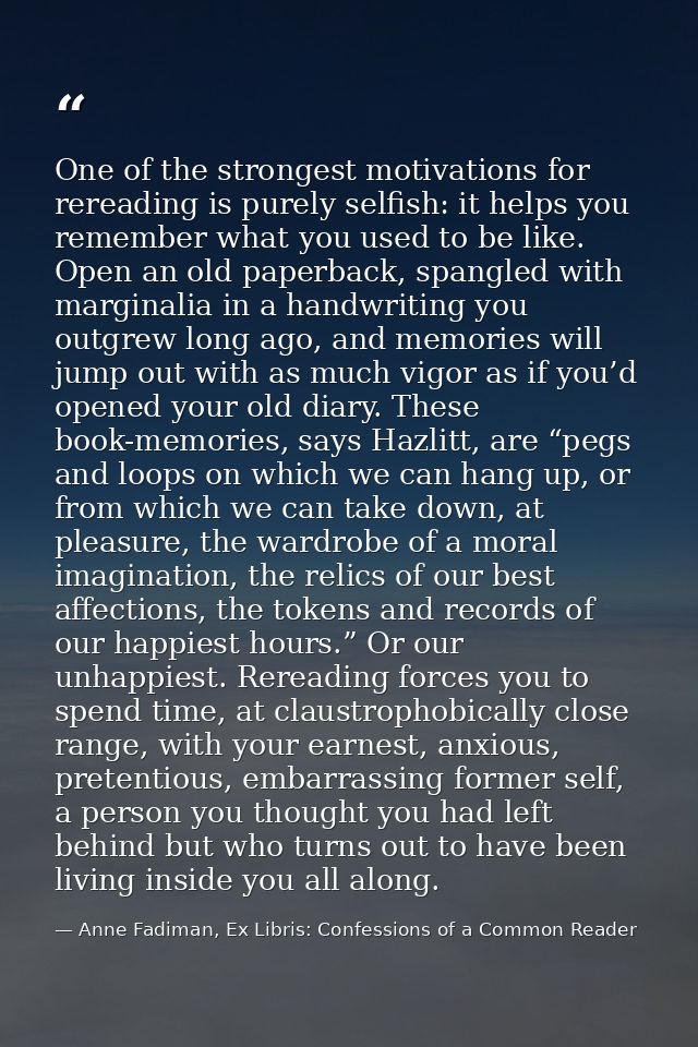 One of the strongest motivations for rereading is purely selfish: it helps you remember what you used to be like. Open a — Anne Fadiman, Ex Libris: Confessions of a Common Reader