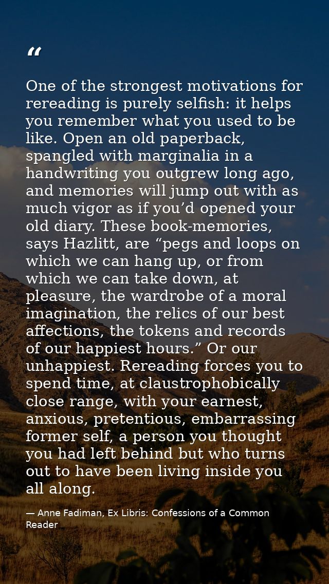 One of the strongest motivations for rereading is purely selfish: it helps you remember what you used to be like. Open a — Anne Fadiman, Ex Libris: Confessions of a Common Reader