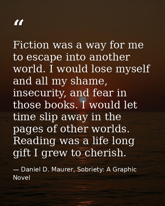 Fiction was a way for me to escape into another world. I would lose myself and all my shame, insecurity, and fear in tho — Daniel D. Maurer, Sobriety: A Graphic Novel