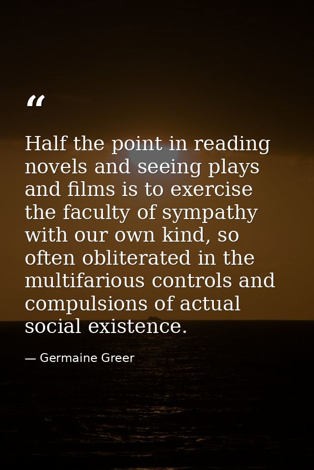 Half the point in reading novels and seeing plays and films is to exercise the faculty of sympathy with our own kind, so — Germaine Greer