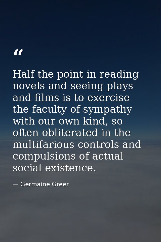 Half the point in reading novels and seeing plays and films is to exercise the faculty of sympathy with our own kind, so — Germaine Greer