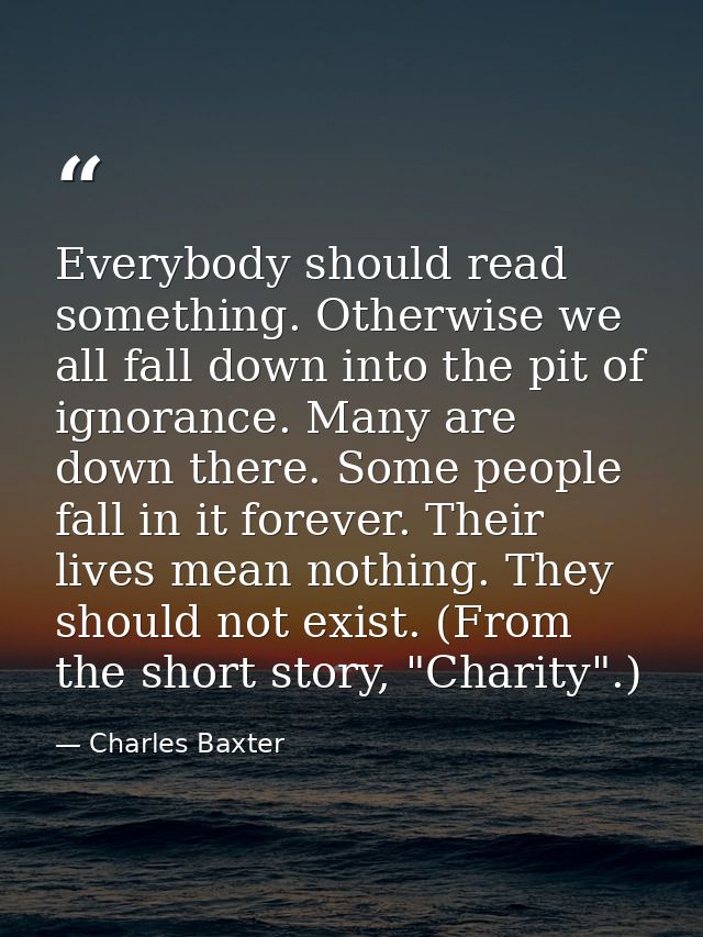 Everybody should read something. Otherwise we all fall down into the pit of ignorance. Many are down there. Some people  — Charles Baxter
