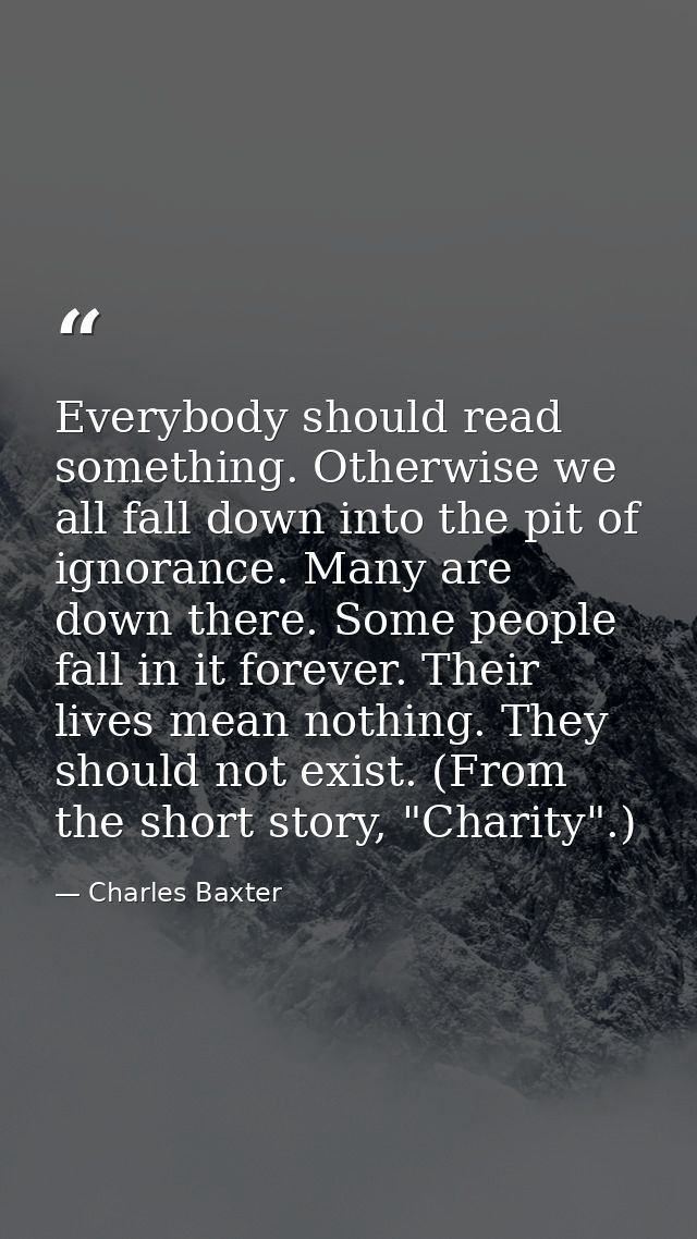 Everybody should read something. Otherwise we all fall down into the pit of ignorance. Many are down there. Some people  — Charles Baxter