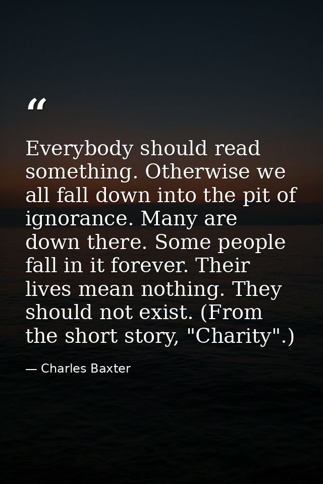 Everybody should read something. Otherwise we all fall down into the pit of ignorance. Many are down there. Some people  — Charles Baxter