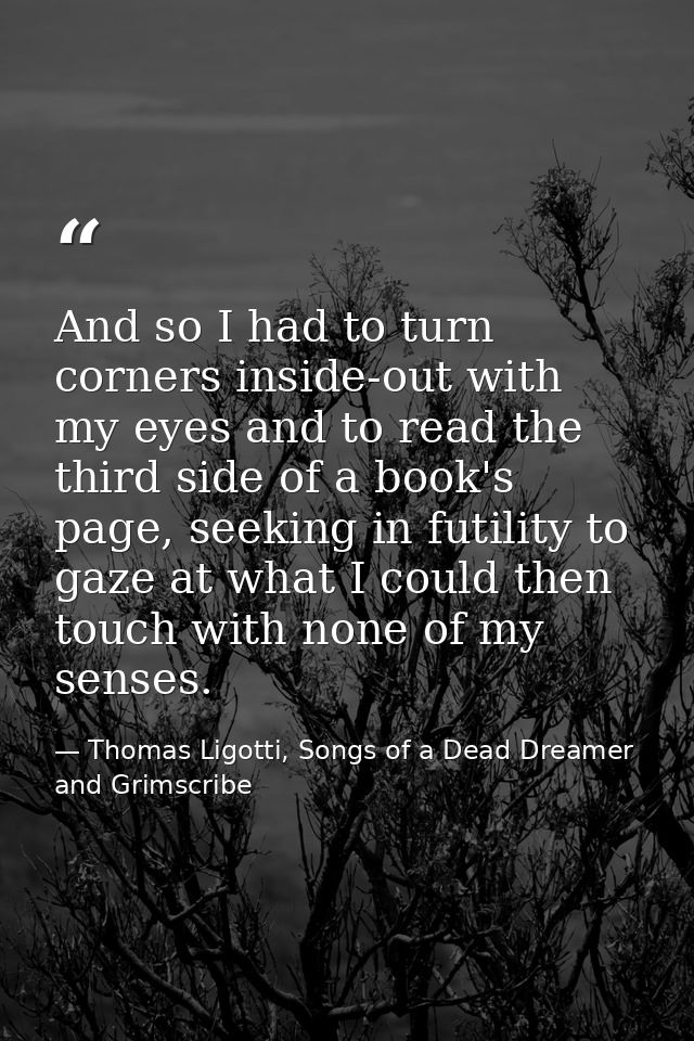 And so I had to turn corners inside-out with my eyes and to read the third side of a book's page, seeking in futility to — Thomas Ligotti, Songs of a Dead Dreamer and Grimscribe