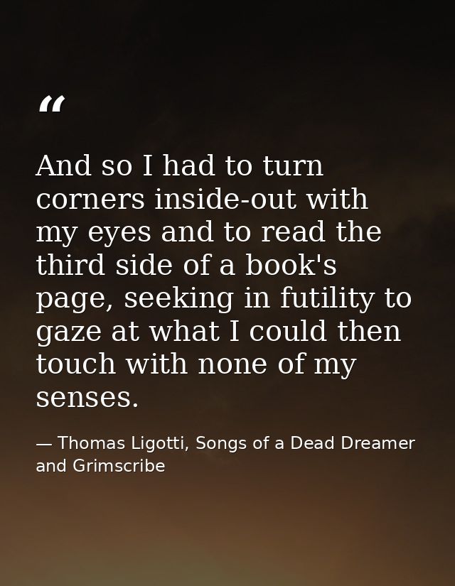 And so I had to turn corners inside-out with my eyes and to read the third side of a book's page, seeking in futility to — Thomas Ligotti, Songs of a Dead Dreamer and Grimscribe