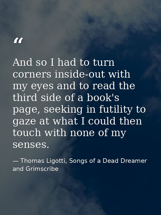 And so I had to turn corners inside-out with my eyes and to read the third side of a book's page, seeking in futility to — Thomas Ligotti, Songs of a Dead Dreamer and Grimscribe