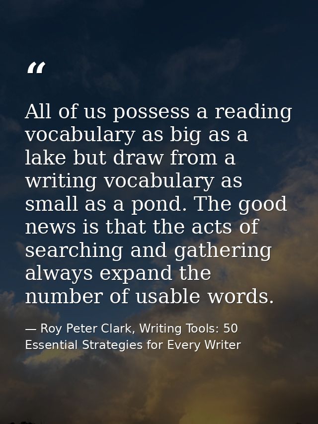 All of us possess a reading vocabulary as big as a lake but draw from a writing vocabulary as small as a pond. The good  — Roy Peter Clark, Writing Tools: 50 Essential Strategies for Every Writer