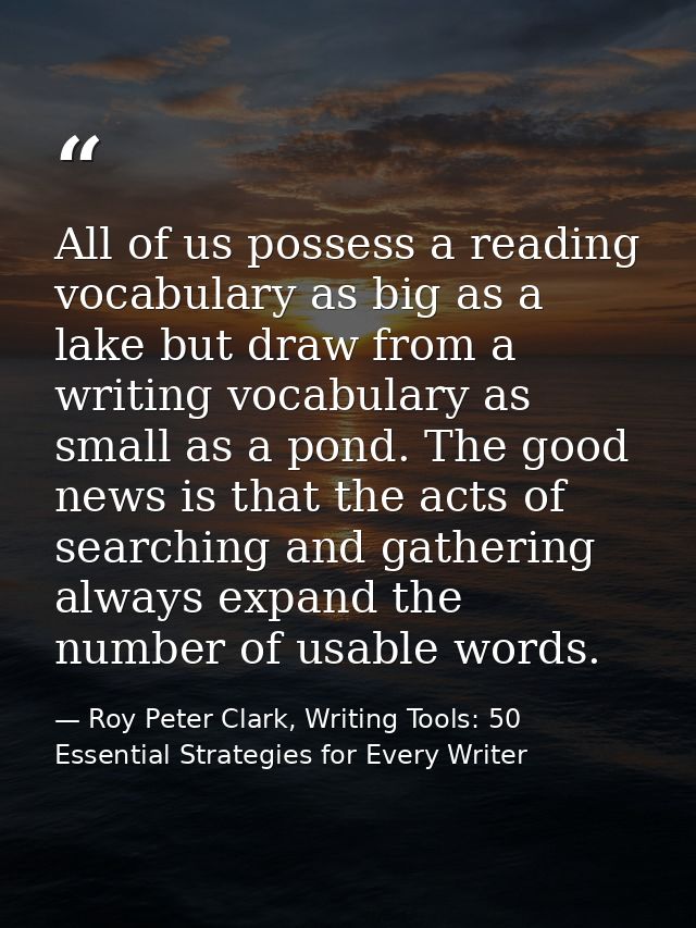 All of us possess a reading vocabulary as big as a lake but draw from a writing vocabulary as small as a pond. The good  — Roy Peter Clark, Writing Tools: 50 Essential Strategies for Every Writer