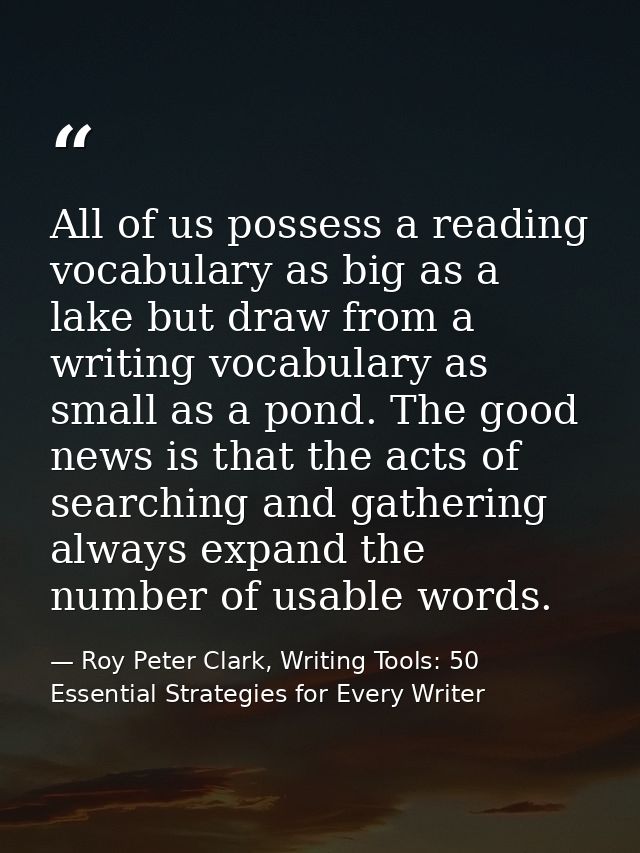 All of us possess a reading vocabulary as big as a lake but draw from a writing vocabulary as small as a pond. The good  — Roy Peter Clark, Writing Tools: 50 Essential Strategies for Every Writer