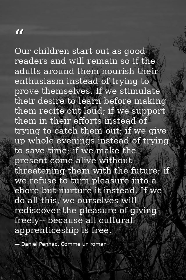 Our children start out as good readers and will remain so if the adults around them nourish their enthusiasm instead of  — Daniel Pennac, Comme un roman