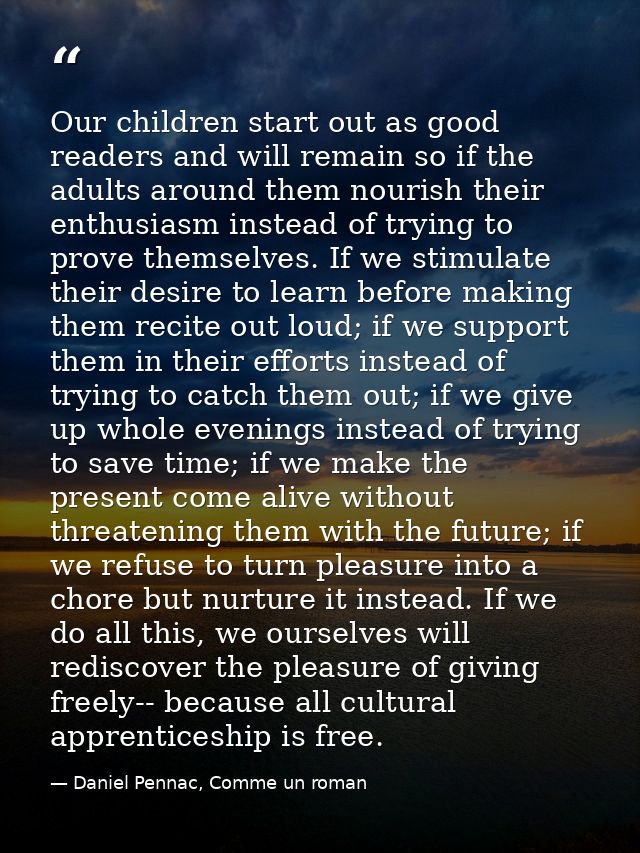 Our children start out as good readers and will remain so if the adults around them nourish their enthusiasm instead of  — Daniel Pennac, Comme un roman