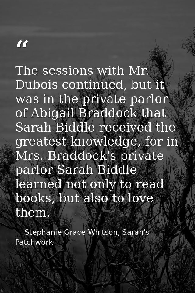The sessions with Mr. Dubois continued, but it was in the private parlor of Abigail Braddock that Sarah Biddle received  — Stephanie Grace Whitson, Sarah's Patchwork