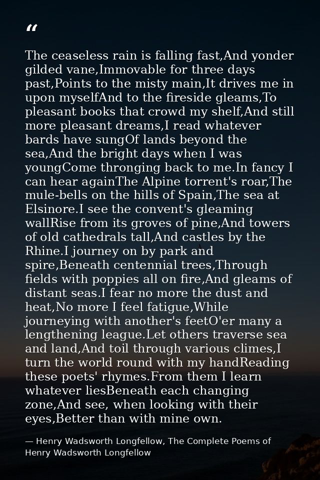The ceaseless rain is falling fast,And yonder gilded vane,Immovable for three days past,Points to the misty main,It driv — Henry Wadsworth Longfellow, The Complete Poems of Henry Wadsworth Longfellow