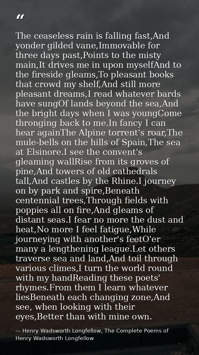 The ceaseless rain is falling fast,And yonder gilded vane,Immovable for three days past,Points to the misty main,It driv — Henry Wadsworth Longfellow, The Complete Poems of Henry Wadsworth Longfellow