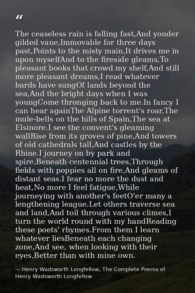 The ceaseless rain is falling fast,And yonder gilded vane,Immovable for three days past,Points to the misty main,It driv — Henry Wadsworth Longfellow, The Complete Poems of Henry Wadsworth Longfellow