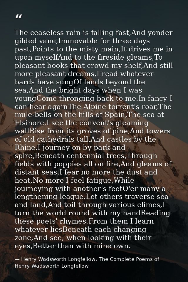 The ceaseless rain is falling fast,And yonder gilded vane,Immovable for three days past,Points to the misty main,It driv — Henry Wadsworth Longfellow, The Complete Poems of Henry Wadsworth Longfellow