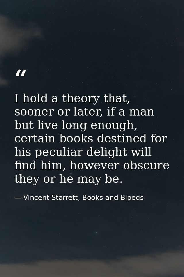 I hold a theory that, sooner or later, if a man but live long enough, certain books destined for his peculiar delight wi — Vincent Starrett, Books and Bipeds