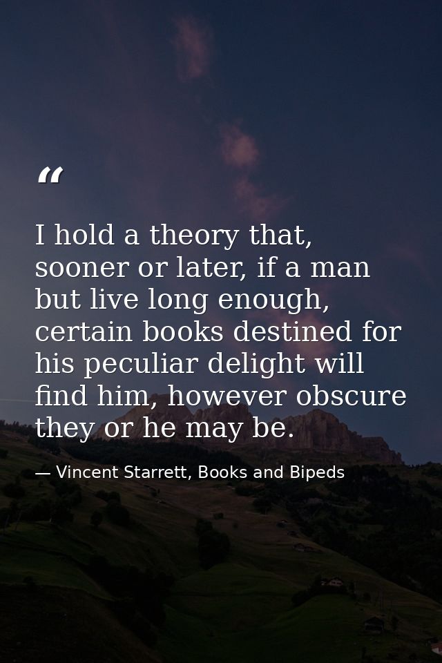 I hold a theory that, sooner or later, if a man but live long enough, certain books destined for his peculiar delight wi — Vincent Starrett, Books and Bipeds