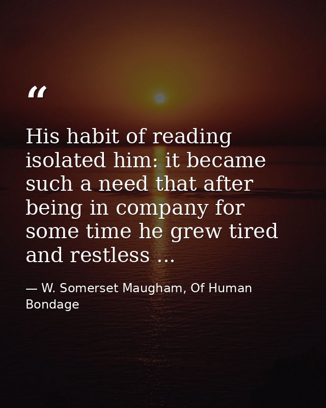 His habit of reading isolated him: it became such a need that after being in company for some time he grew tired and res — W. Somerset Maugham, Of Human Bondage