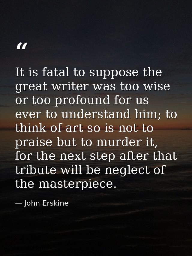 It is fatal to suppose the great writer was too wise or too profound for us ever to understand him; to think of art so i — John Erskine