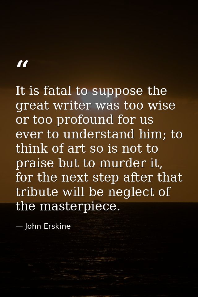 It is fatal to suppose the great writer was too wise or too profound for us ever to understand him; to think of art so i — John Erskine