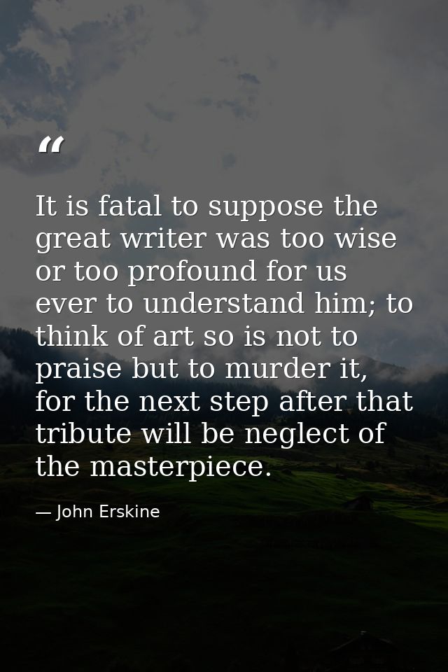 It is fatal to suppose the great writer was too wise or too profound for us ever to understand him; to think of art so i — John Erskine