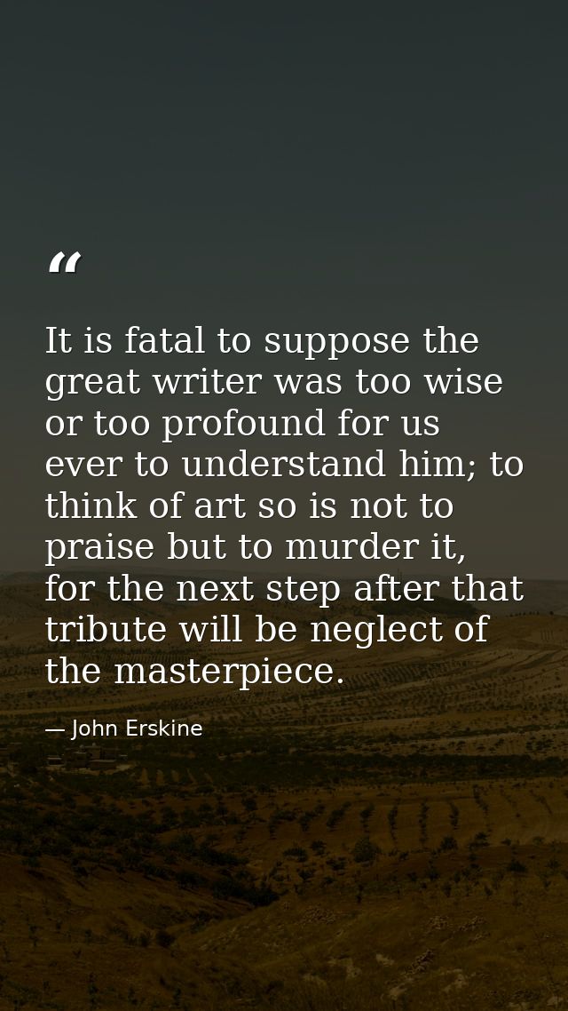 It is fatal to suppose the great writer was too wise or too profound for us ever to understand him; to think of art so i — John Erskine