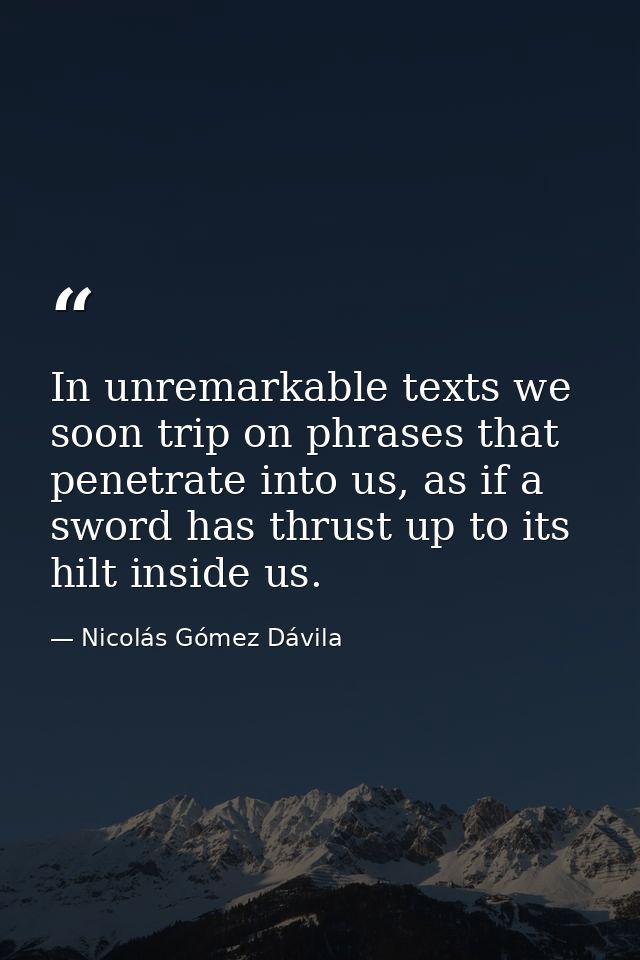 In unremarkable texts we soon trip on phrases that penetrate into us, as if a sword has thrust up to its hilt inside us. — Nicolás Gómez Dávila