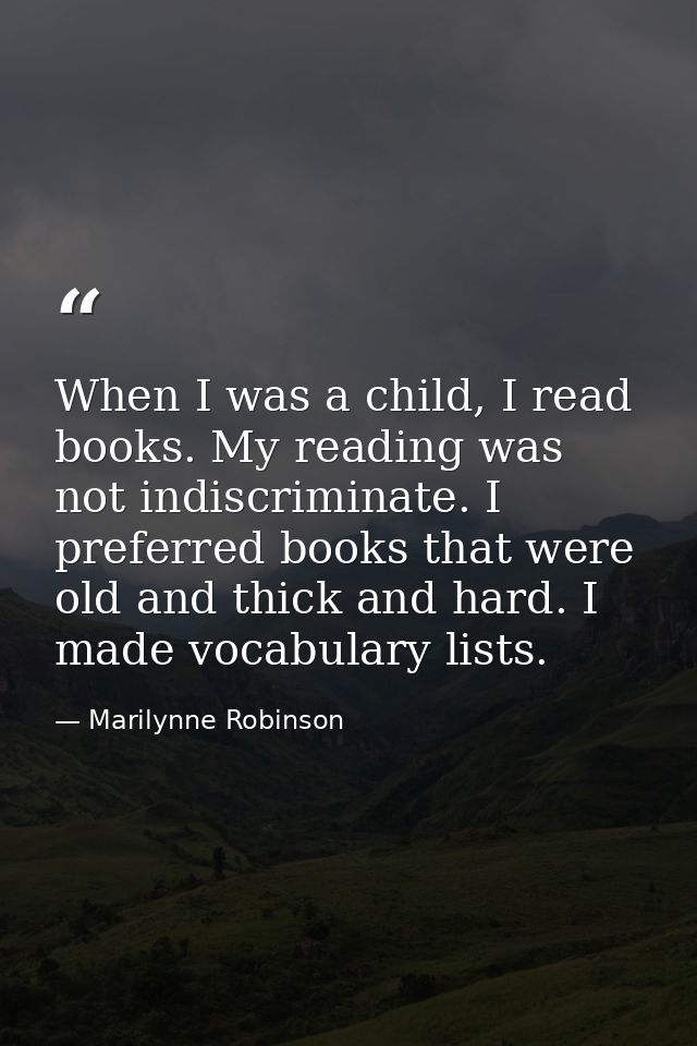 When I was a child, I read books. My reading was not indiscriminate. I preferred books that were old and thick and hard. — Marilynne Robinson