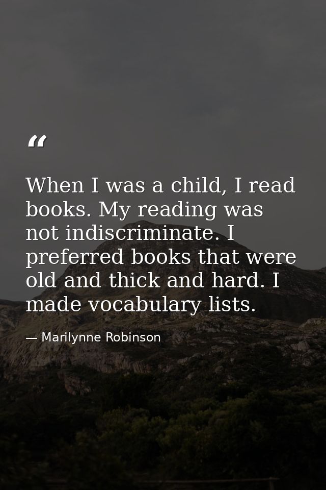 When I was a child, I read books. My reading was not indiscriminate. I preferred books that were old and thick and hard. — Marilynne Robinson