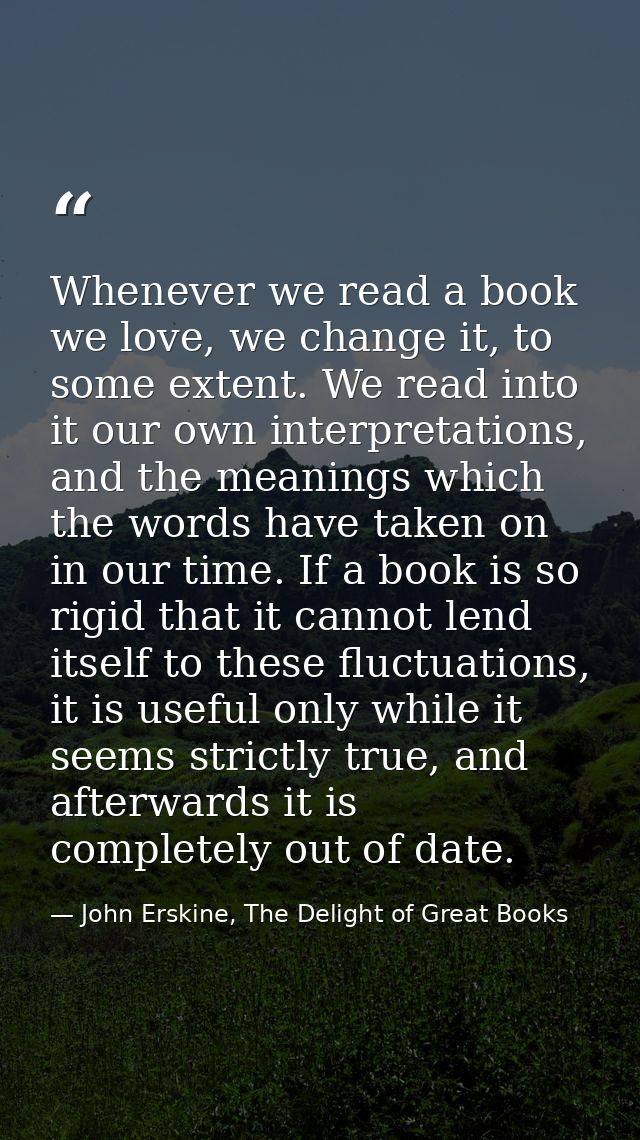 Whenever we read a book we love, we change it, to some extent. We read into it our own interpretations, and the meanings — John Erskine, The Delight of Great Books
