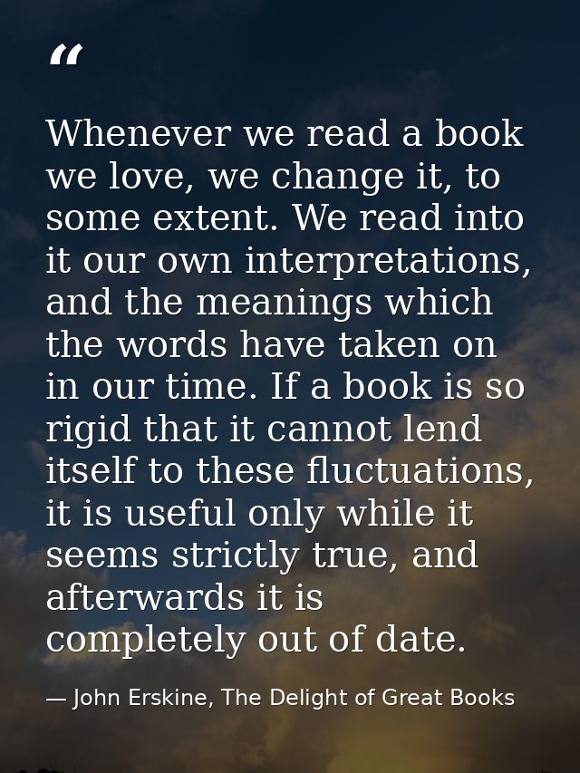 Whenever we read a book we love, we change it, to some extent. We read into it our own interpretations, and the meanings — John Erskine, The Delight of Great Books