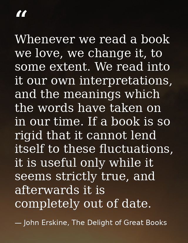 Whenever we read a book we love, we change it, to some extent. We read into it our own interpretations, and the meanings — John Erskine, The Delight of Great Books