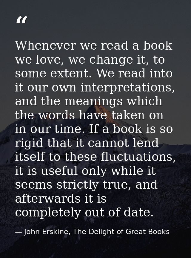 Whenever we read a book we love, we change it, to some extent. We read into it our own interpretations, and the meanings — John Erskine, The Delight of Great Books