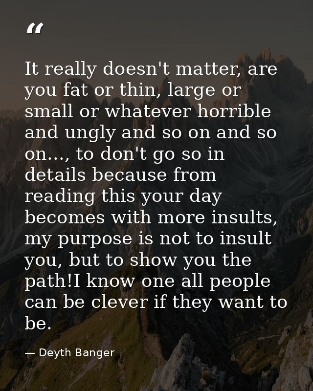 It really doesn't matter, are you fat or thin, large or small or whatever horrible and ungly and so on and so on..., to  — Deyth Banger