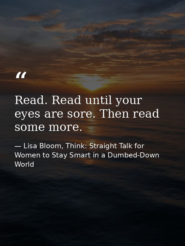 Read. Read until your eyes are sore. Then read some more. — Lisa Bloom, Think: Straight Talk for Women to Stay Smart in a Dumbed-Down World