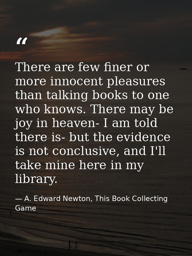 There are few finer or more innocent pleasures than talking books to one who knows. There may be joy in heaven- I am tol — A. Edward Newton, This Book Collecting Game