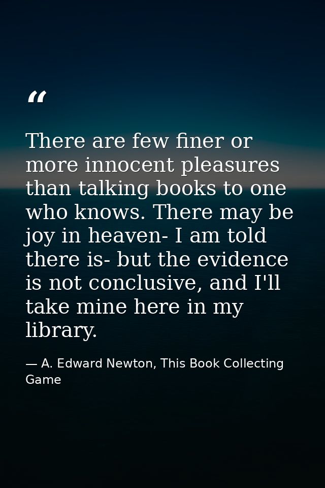 There are few finer or more innocent pleasures than talking books to one who knows. There may be joy in heaven- I am tol — A. Edward Newton, This Book Collecting Game