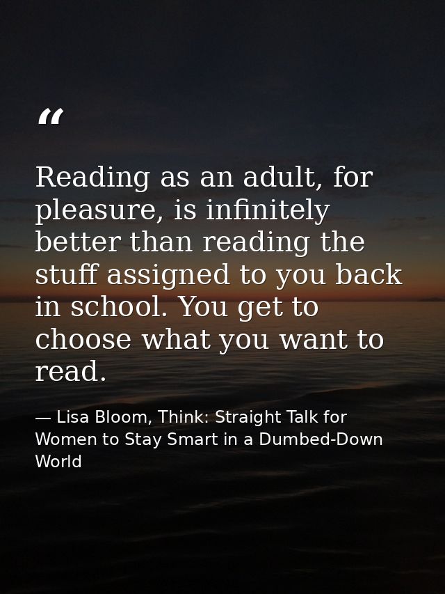 Reading as an adult, for pleasure, is infinitely better than reading the stuff assigned to you back in school. You get t — Lisa Bloom, Think: Straight Talk for Women to Stay Smart in a Dumbed-Down World