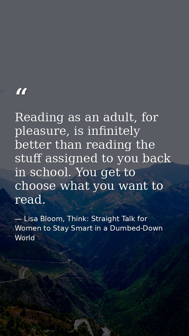 Reading as an adult, for pleasure, is infinitely better than reading the stuff assigned to you back in school. You get t — Lisa Bloom, Think: Straight Talk for Women to Stay Smart in a Dumbed-Down World