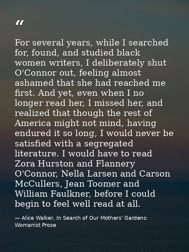 For several years, while I searched for, found, and studied black women writers, I deliberately shut O'Connor out, feeli — Alice Walker, In Search of Our Mothers' Gardens: Womanist Prose