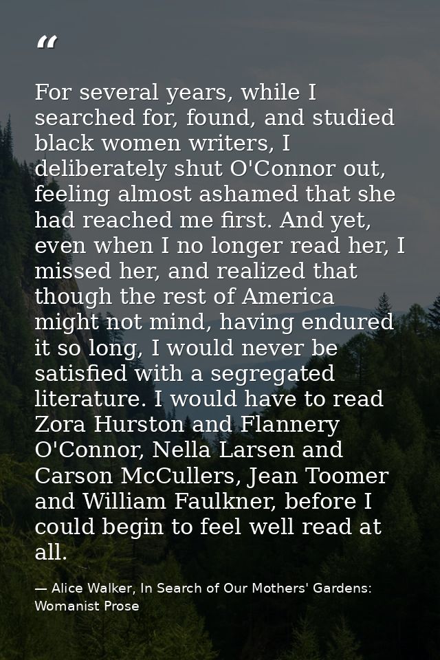 For several years, while I searched for, found, and studied black women writers, I deliberately shut O'Connor out, feeli — Alice Walker, In Search of Our Mothers' Gardens: Womanist Prose