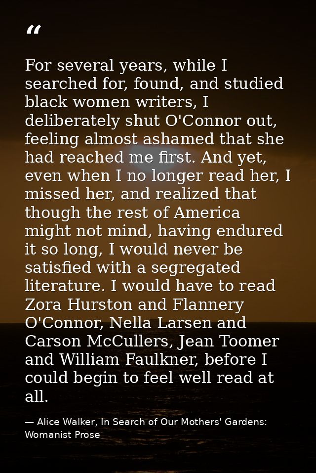 For several years, while I searched for, found, and studied black women writers, I deliberately shut O'Connor out, feeli — Alice Walker, In Search of Our Mothers' Gardens: Womanist Prose